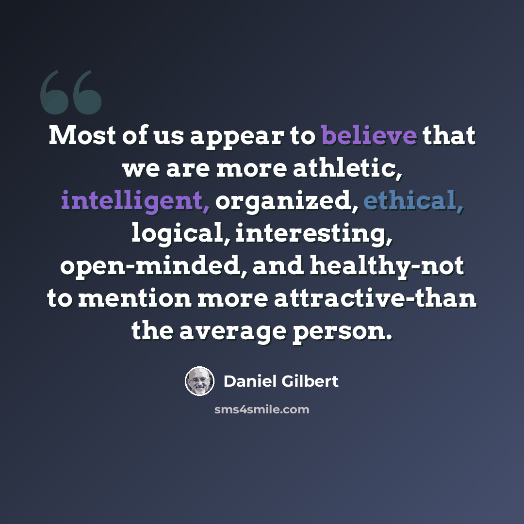 “Most of us appear to believe that we are more athletic, intelligent, organized, ethical, logical, interesting, open-minded, and healthy-not to mention more attractive-than the average person.” quote by Daniel Gilbert