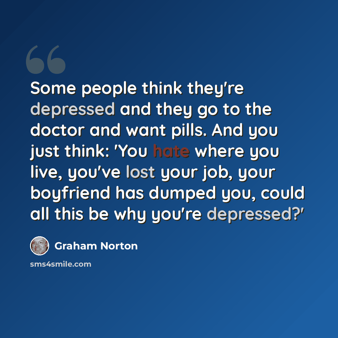 “Some people think they're depressed and they go to the doctor and want pills. And you just think: 'You hate where you live, you've lost your job, your boyfriend has dumped you, could all this be why you're depressed?'” quote by Graham Norton