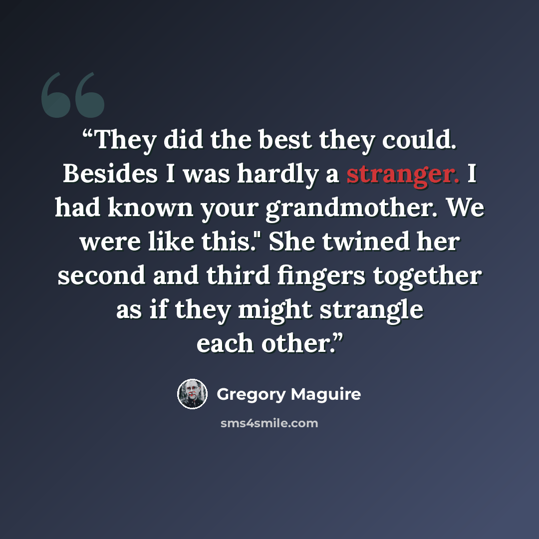 “They did the best they could. Besides I was hardly a stranger. I had known your grandmother. We were like this." She twined her second and third fingers together as if they might strangle each other.” quote by Gregory Maguire