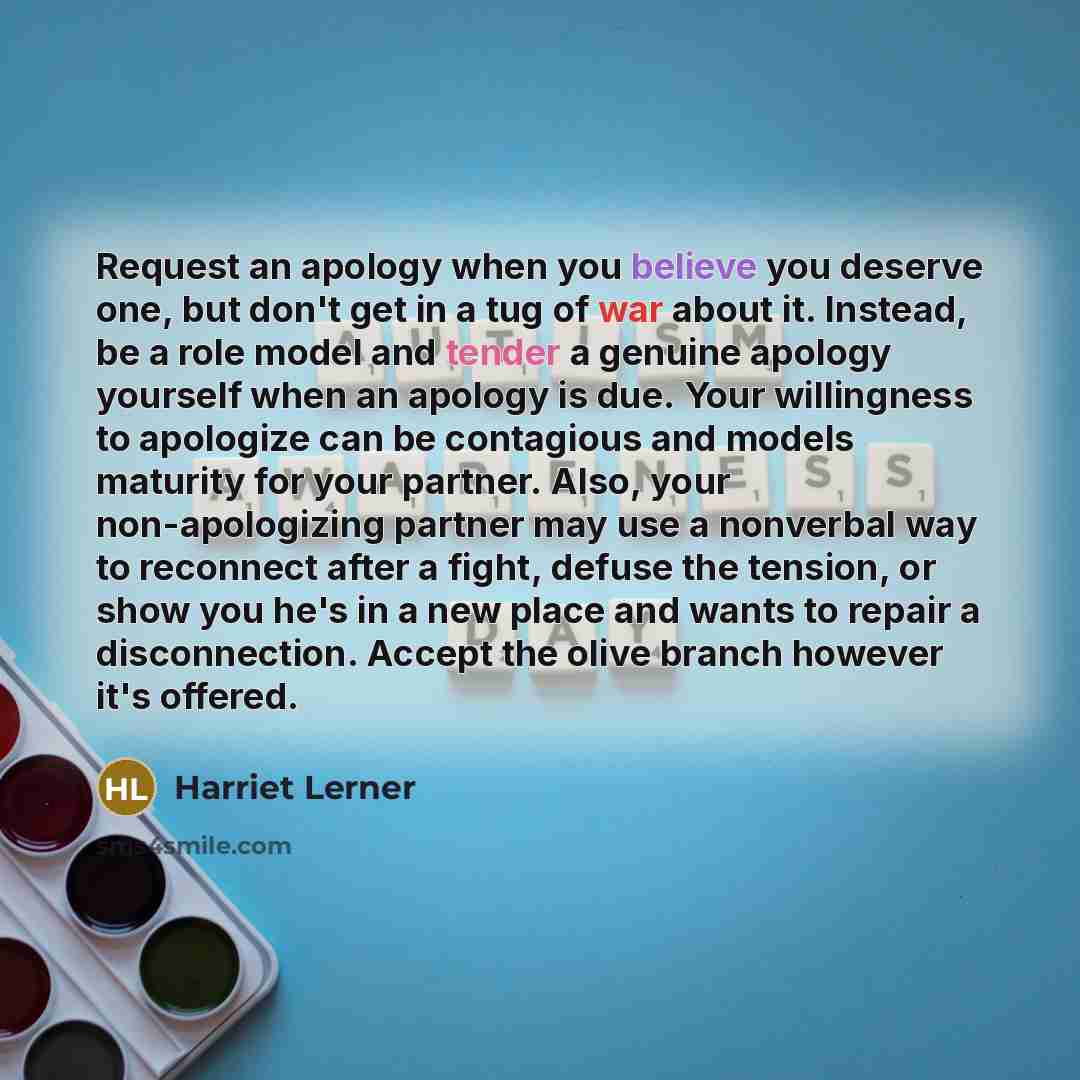 “Request an apology when you believe you deserve one, but don't get in a tug of war about it. Instead, be a role model and tender a genuine apology yourself when an apology is due. Your willingness to apologize can be contagious and models maturity for your partner. Also, your non-apologizing…” quote by Harriet Lerner