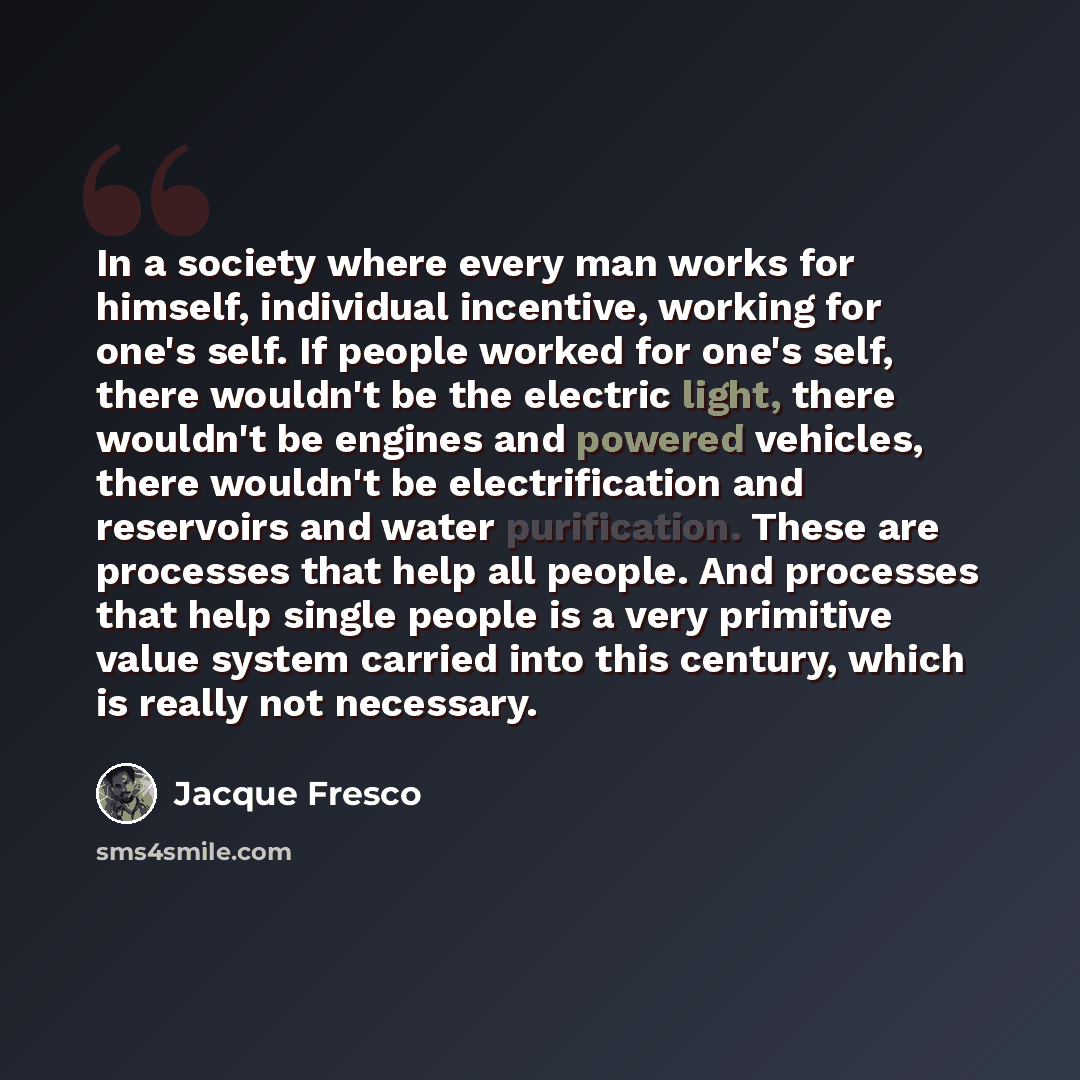 “In a society where every man works for himself, individual incentive, working for one's self. If people worked for one's self, there wouldn't be the electric light, there wouldn't be engines and powered vehicles, there wouldn't be electrification and reservoirs and water purification. These are…” quote by Jacque Fresco