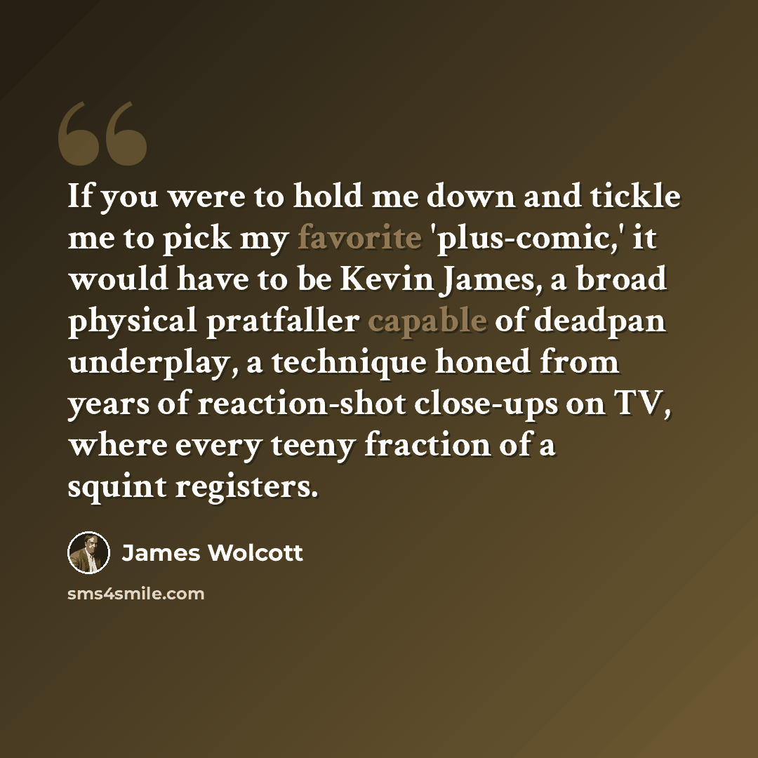 “If you were to hold me down and tickle me to pick my favorite 'plus-comic,' it would have to be Kevin James, a broad physical pratfaller capable of deadpan underplay, a technique honed from years of reaction-shot close-ups on TV, where every teeny fraction of a squint registers.” quote by James Wolcott