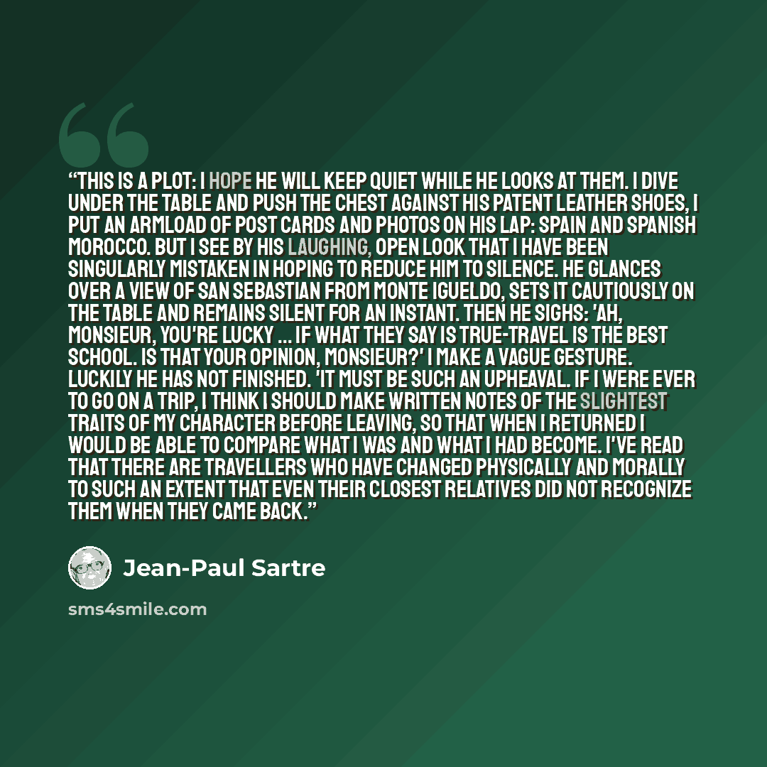 “This is a plot: I hope he will keep quiet while he looks at them. I dive under the table and push the chest against his patent leather shoes, I put an armload of post cards and photos on his lap: Spain and Spanish Morocco. But I see by his laughing, open look that I have been singularly mistaken…” quote by Jean-Paul Sartre