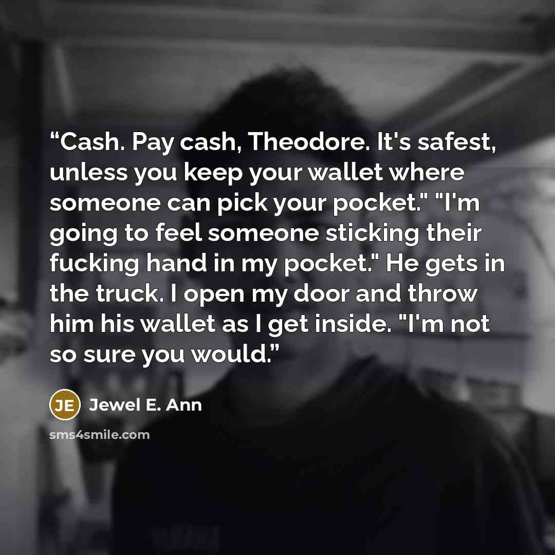 “Cash. Pay cash, Theodore. It's safest, unless you keep your wallet where someone can pick your pocket." "I'm going to feel someone sticking their fucking hand in my pocket." He gets in the truck. I open my door and throw him his wallet as I get inside. "I'm not so sure you would.” quote by Jewel E. Ann