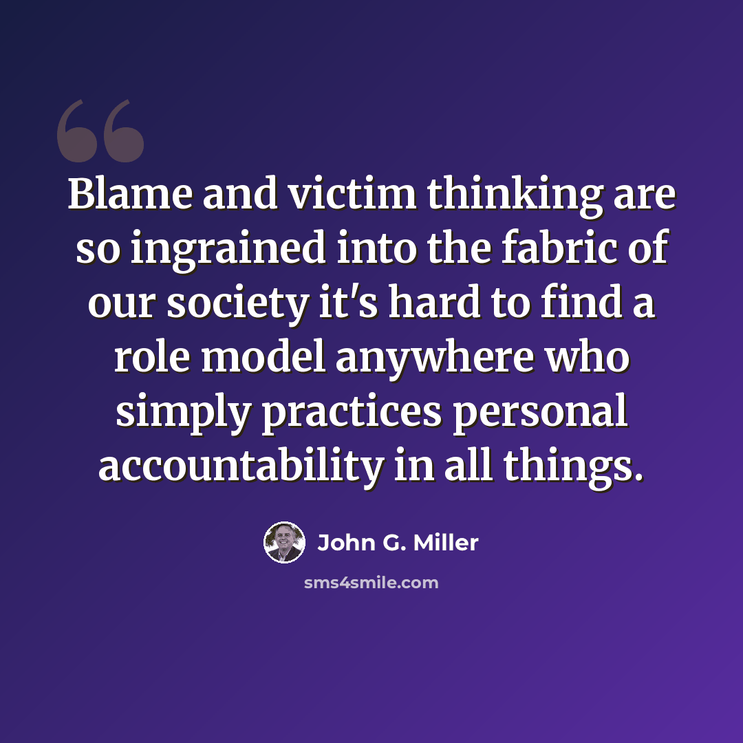 “Blame and victim thinking are so ingrained into the fabric of our society it's hard to find a role model anywhere who simply practices personal accountability in all things.” quote by John G. Miller