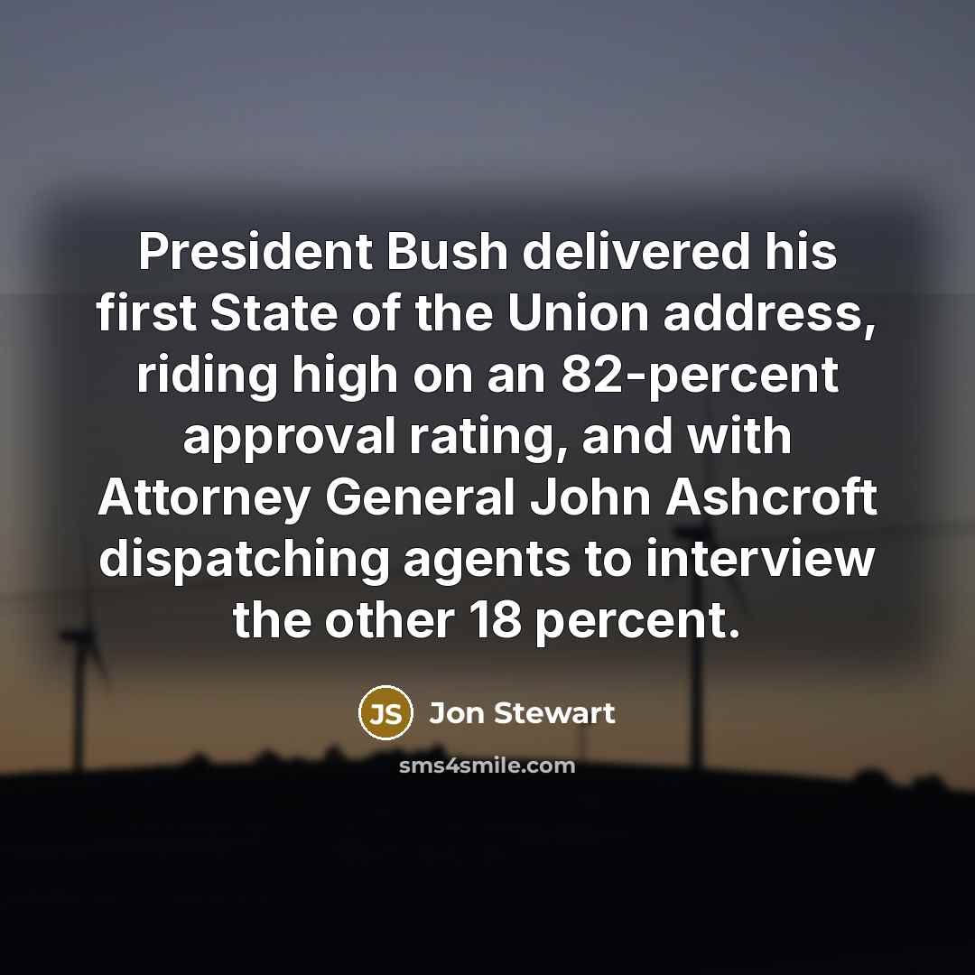 “President Bush delivered his first State of the Union address, riding high on an 82-percent approval rating, and with Attorney General John Ashcroft dispatching agents to interview the other 18 percent.” quote by Jon Stewart