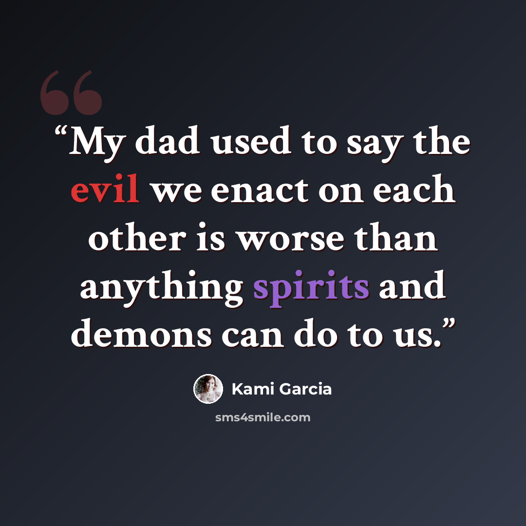 “My dad used to say the evil we enact on each other is worse than anything spirits and demons can do to us.” quote by Kami Garcia