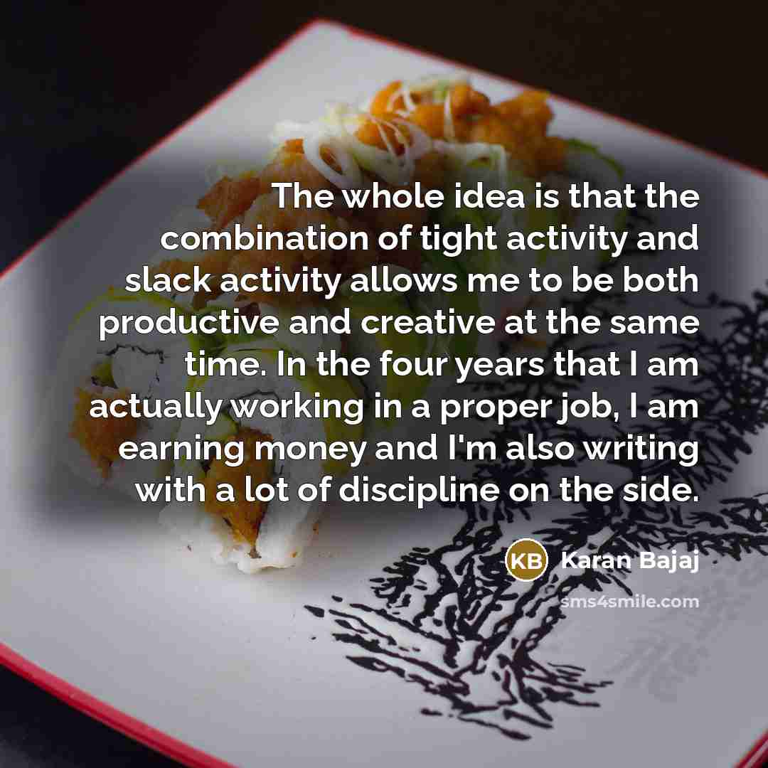 “The whole idea is that the combination of tight activity and slack activity allows me to be both productive and creative at the same time. In the four years that I am actually working in a proper job, I am earning money and I'm also writing with a lot of discipline on the side.” quote by Karan Bajaj