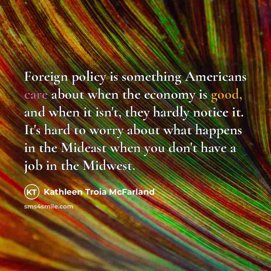 “Foreign policy is something Americans care about when the economy is good, and when it isn't, they hardly notice it. It's hard to worry about what happens in the Mideast when you don't have a job in the Midwest.” quote by Kathleen Troia McFarland