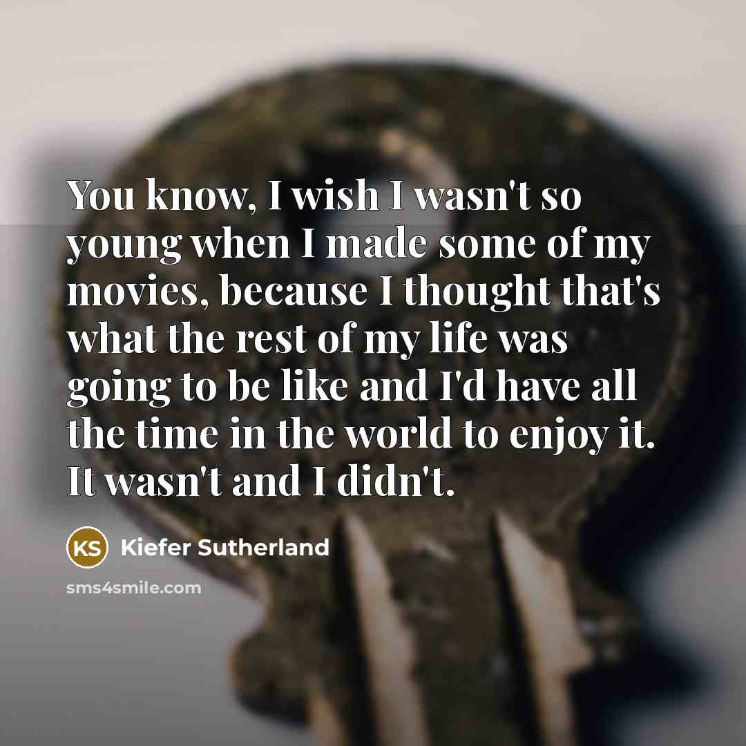 “You know, I wish I wasn't so young when I made some of my movies, because I thought that's what the rest of my life was going to be like and I'd have all the time in the world to enjoy it. It wasn't and I didn't.” quote by Kiefer Sutherland