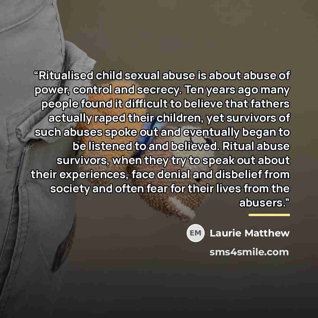 “Ritualised child sexual abuse is about abuse of power, control and secrecy. Ten years ago many people found it difficult to believe that fathers actually raped their children, yet survivors of such abuses spoke out and eventually began to be listened to and believed. Ritual abuse survivors, when…” quote by Laurie Matthew