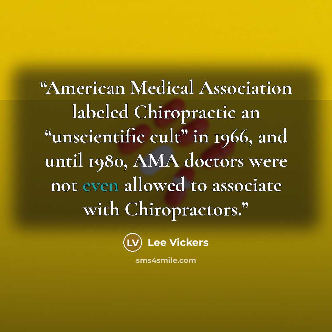 “American Medical Association labeled Chiropractic an “unscientific cult” in 1966, and until 1980, AMA doctors were not even allowed to associate with Chiropractors.” quote by Lee Vickers