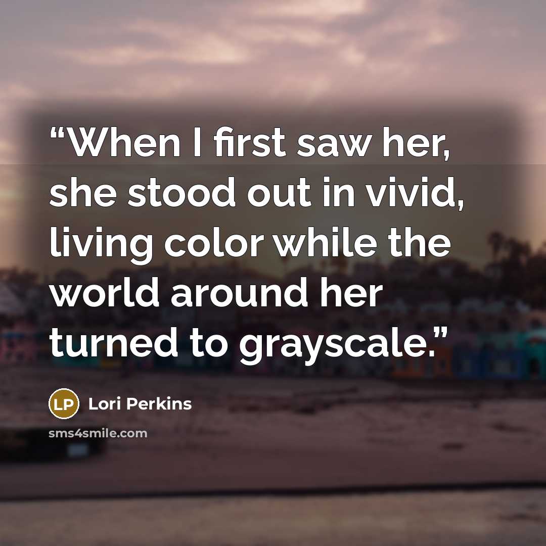 “When I first saw her, she stood out in vivid, living color while the world around her turned to grayscale.” quote by Lori Perkins