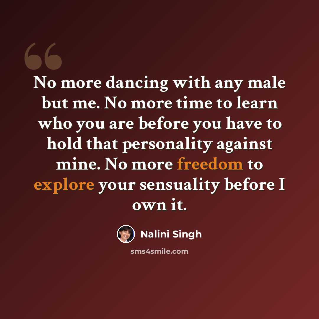 “No more dancing with any male but me. No more time to learn who you are before you have to hold that personality against mine. No more freedom to explore your sensuality before I own it.” quote by Nalini Singh