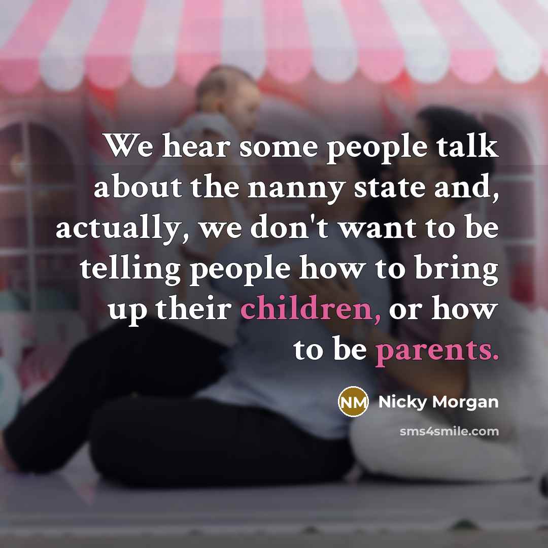“We hear some people talk about the nanny state and, actually, we don't want to be telling people how to bring up their children, or how to be parents.” quote by Nicky Morgan