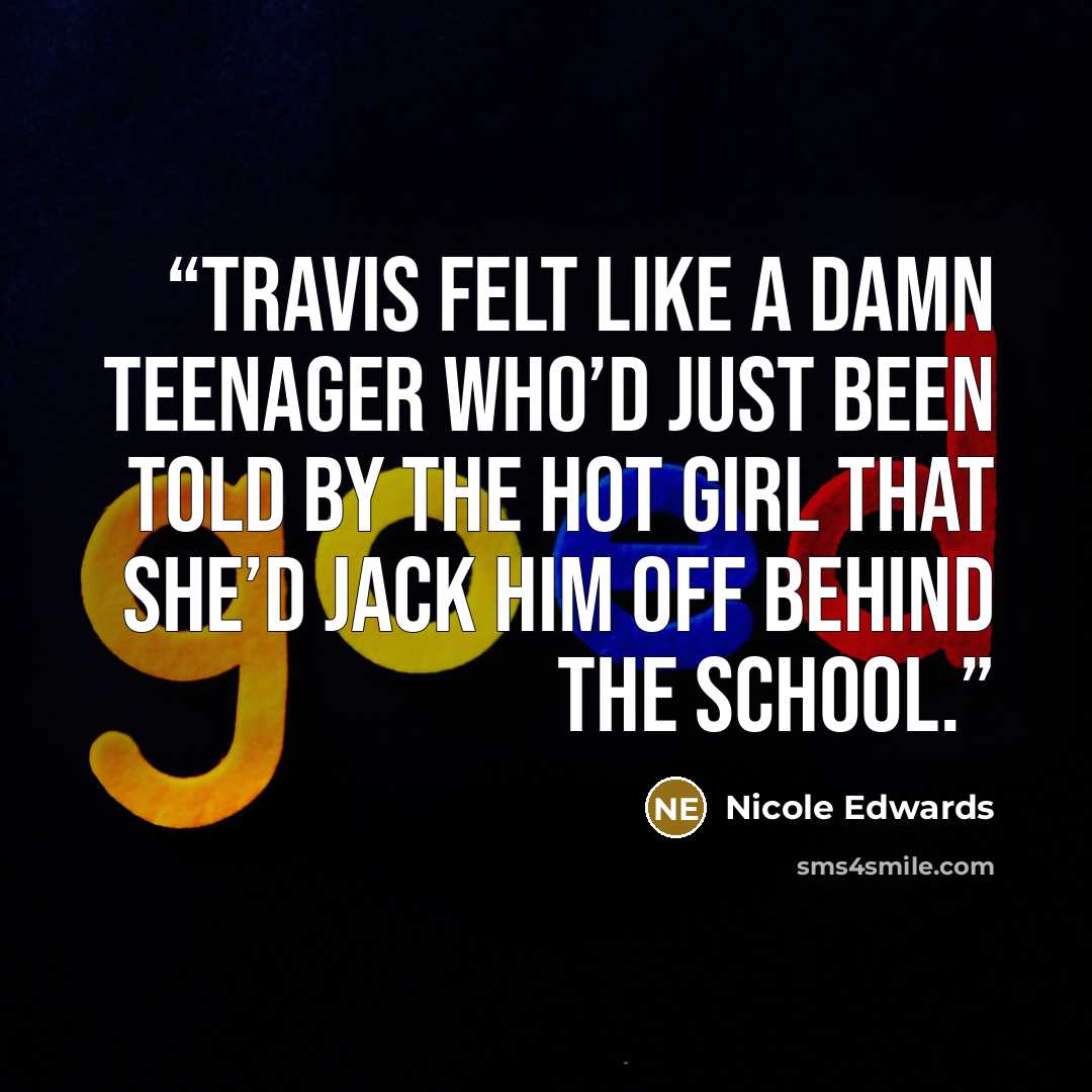 “Travis felt like a damn teenager who’d just been told by the hot girl that she’d jack him off behind the school.” quote by Nicole Edwards