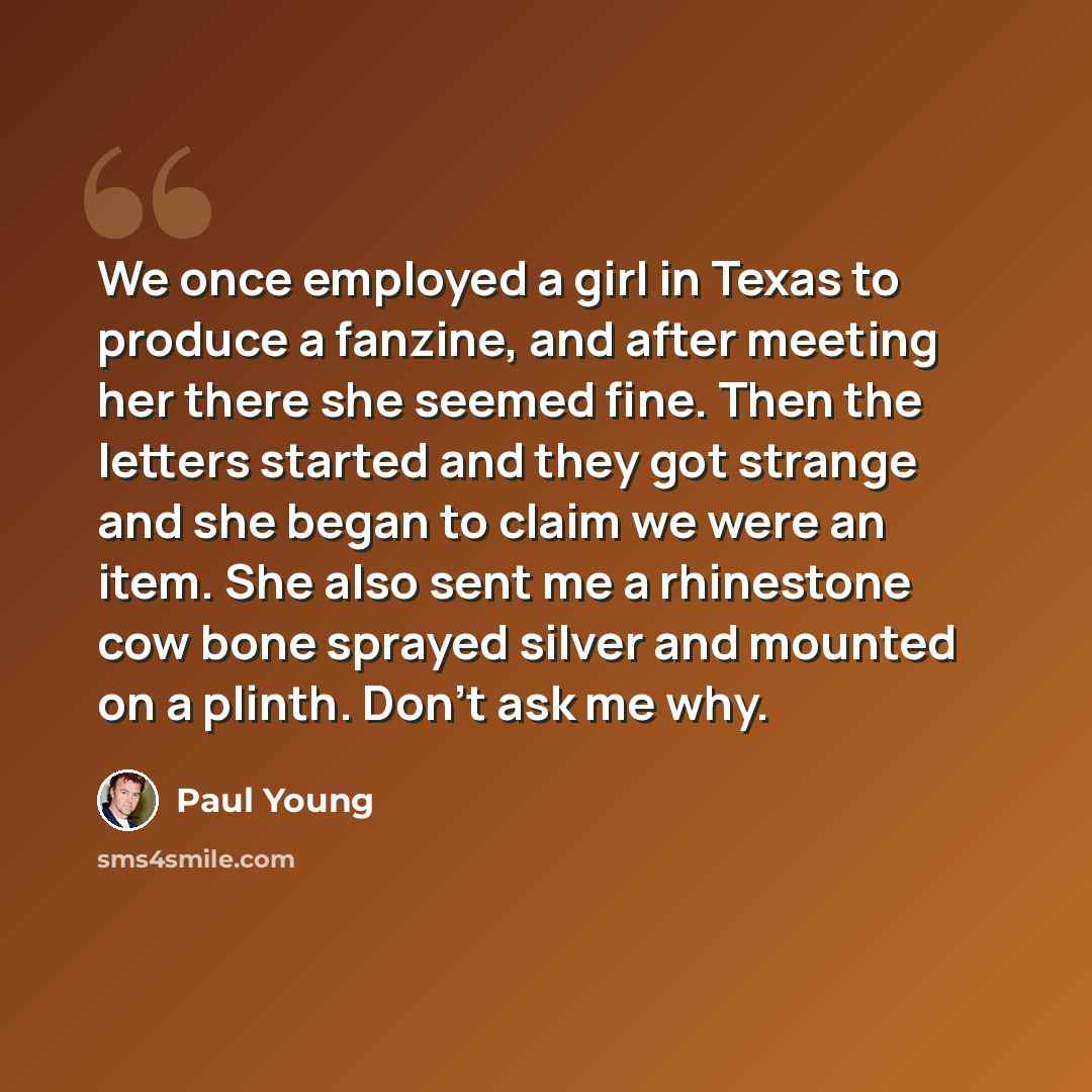 “We once employed a girl in Texas to produce a fanzine, and after meeting her there she seemed fine. Then the letters started and they got strange and she began to claim we were an item. She also sent me a rhinestone cow bone sprayed silver and mounted on a plinth. Don't ask me why.” quote by Paul Young