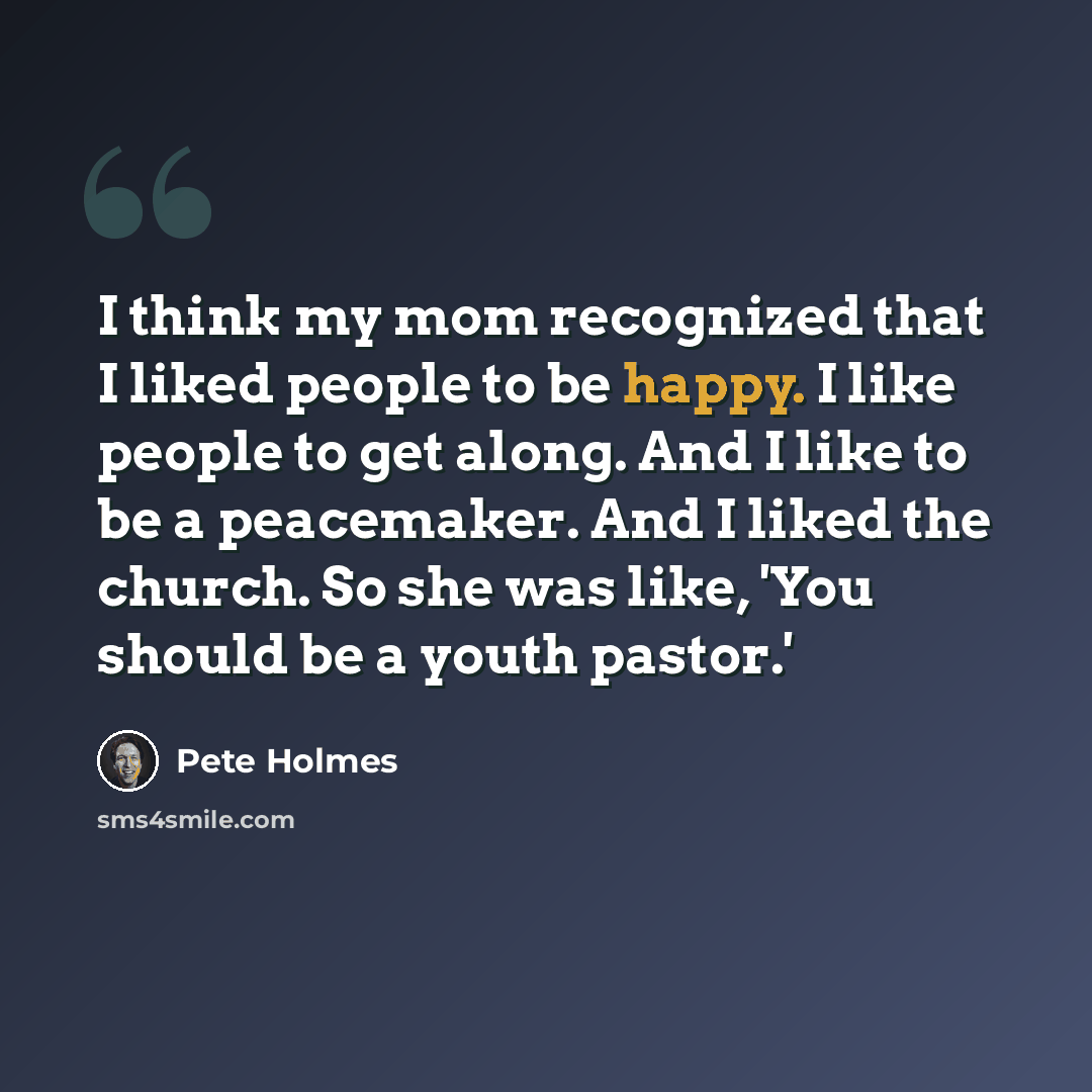“I think my mom recognized that I liked people to be happy. I like people to get along. And I like to be a peacemaker. And I liked the church. So she was like, 'You should be a youth pastor.'” quote by Pete Holmes