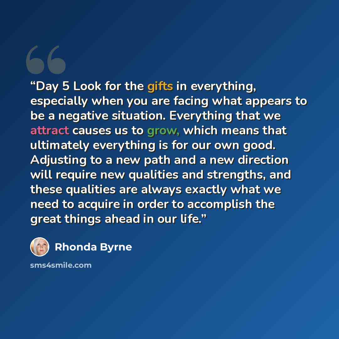 “Day 5 Look for the gifts in everything, especially when you are facing what appears to be a negative situation. Everything that we attract causes us to grow, which means that ultimately everything is for our own good. Adjusting to a new path and a new direction will require new qualities and…” quote by Rhonda Byrne