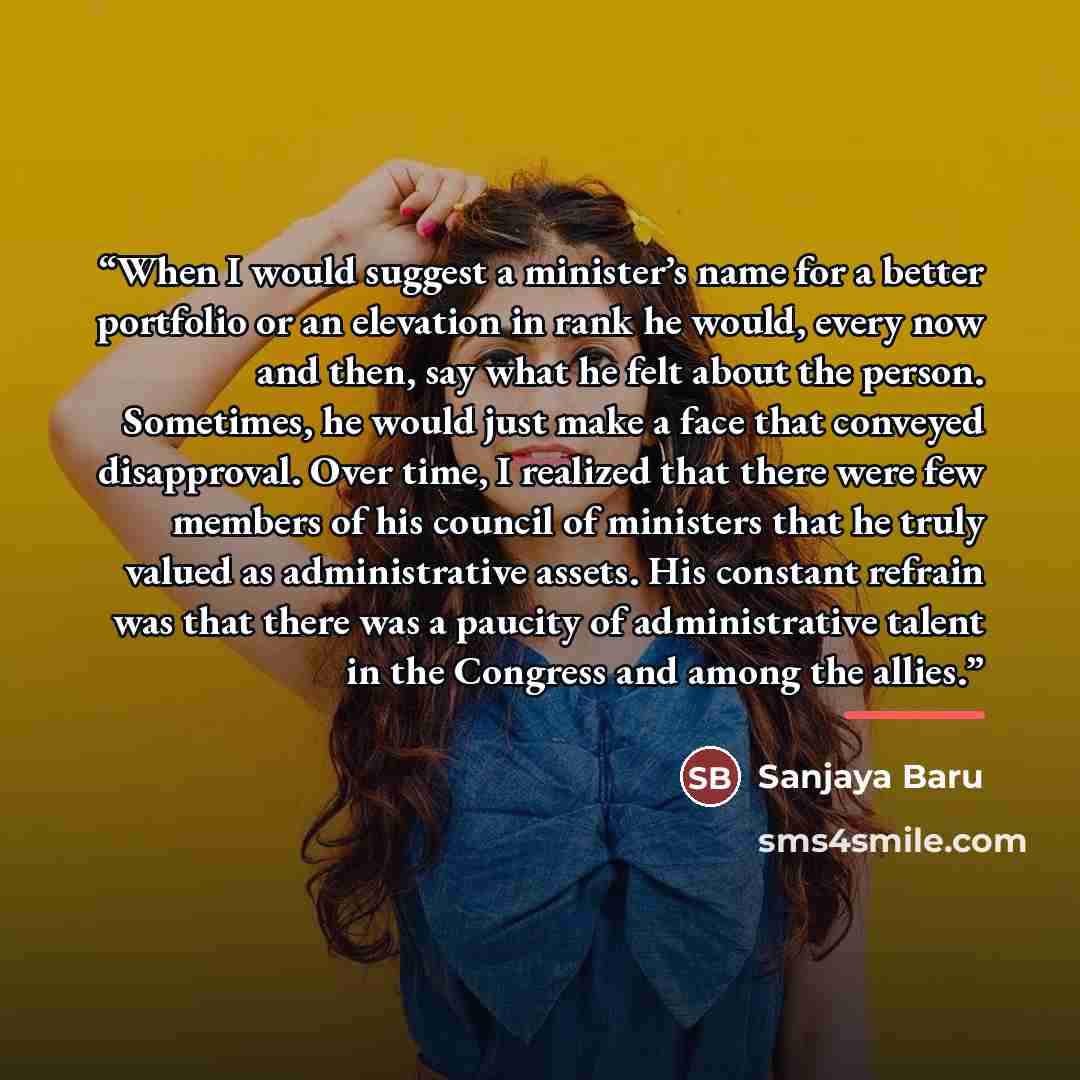 “When I would suggest a minister’s name for a better portfolio or an elevation in rank he would, every now and then, say what he felt about the person. Sometimes, he would just make a face that conveyed disapproval. Over time, I realized that there were few members of his council of ministers that…” quote by Sanjaya Baru