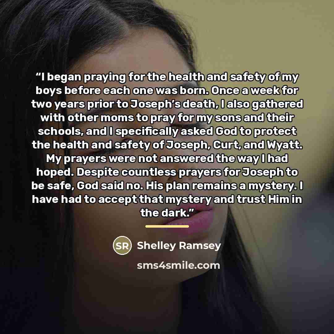 “I began praying for the health and safety of my boys before each one was born. Once a week for two years prior to Joseph’s death, I also gathered with other moms to pray for my sons and their schools, and I specifically asked God to protect the health and safety of Joseph, Curt, and Wyatt. My…” quote by Shelley Ramsey