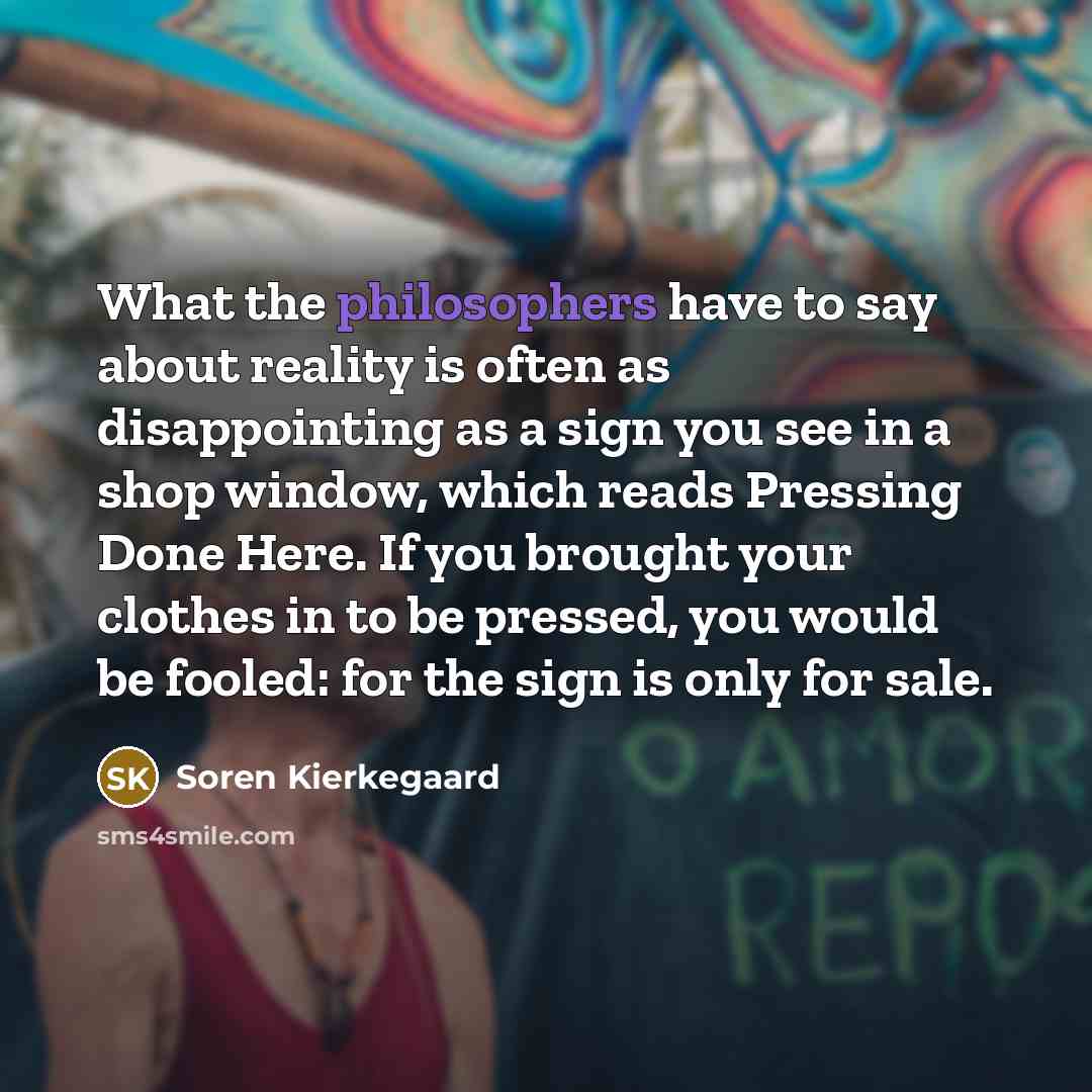 “What the philosophers have to say about reality is often as disappointing as a sign you see in a shop window, which reads Pressing Done Here. If you brought your clothes in to be pressed, you would be fooled: for the sign is only for sale.” quote by Soren Kierkegaard