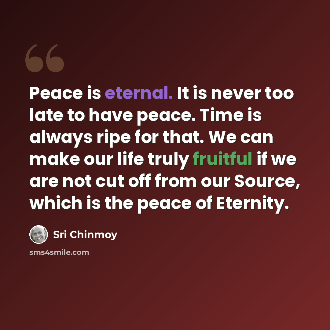 “Peace is eternal. It is never too late to have peace. Time is always ripe for that. We can make our life truly fruitful if we are not cut off from our Source, which is the peace of Eternity.” quote by Sri Chinmoy