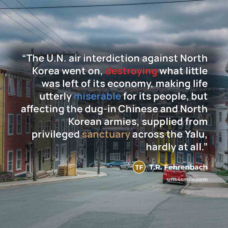 “The U.N. air interdiction against North Korea went on, destroying what little was left of its economy, making life utterly miserable for its people, but affecting the dug-in Chinese and North Korean armies, supplied from privileged sanctuary across the Yalu, hardly at all.” quote by T.R. Fehrenbach
