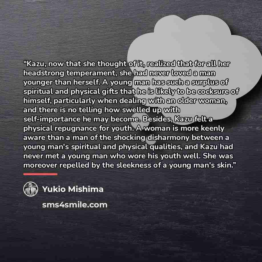 “Kazu, now that she thought of it, realized that for all her headstrong temperament, she had never loved a man younger than herself. A young man has such a surplus of spiritual and physical gifts that he is likely to be cocksure of himself, particularly when dealing with an older woman, and there…” quote by Yukio Mishima