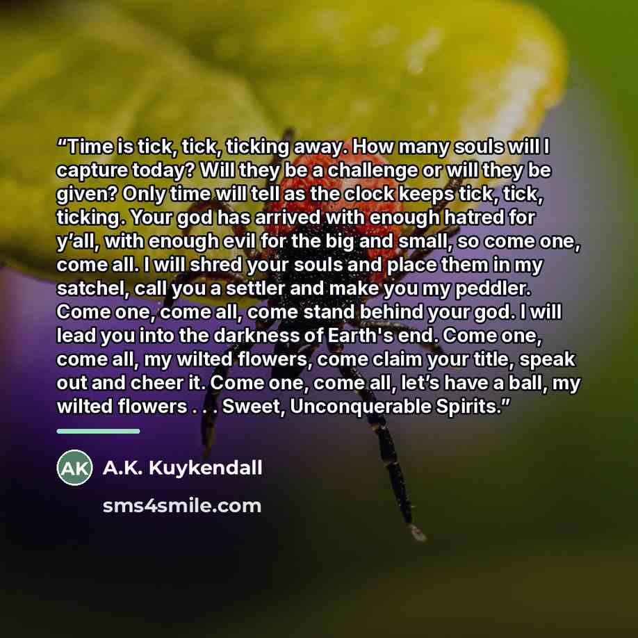 “Time is tick, tick, ticking away. How many souls will I capture today? Will they be a challenge or will they be given? Only time will tell as the clock keeps tick, tick, ticking. Your god has arrived with enough hatred for y’all, with enough evil for the big and small, so come one, come all. I…” quote by A.K. Kuykendall