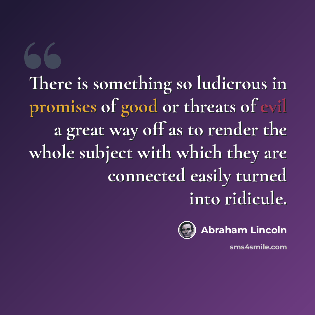 “There is something so ludicrous in promises of good or threats of evil a great way off as to render the whole subject with which they are connected easily turned into ridicule.” quote by Abraham Lincoln