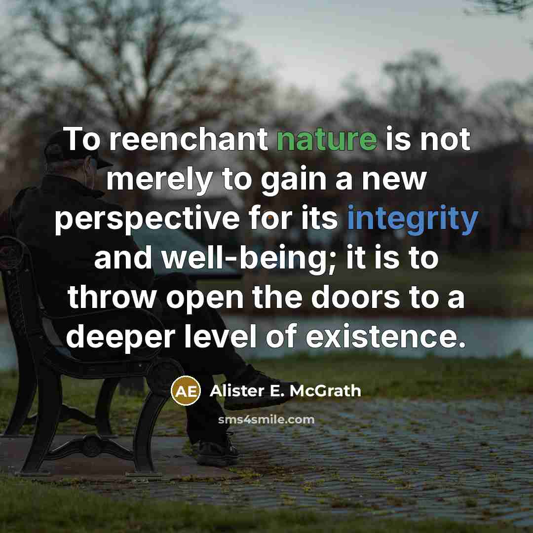 “To reenchant nature is not merely to gain a new perspective for its integrity and well-being; it is to throw open the doors to a deeper level of existence.” quote by Alister E. McGrath