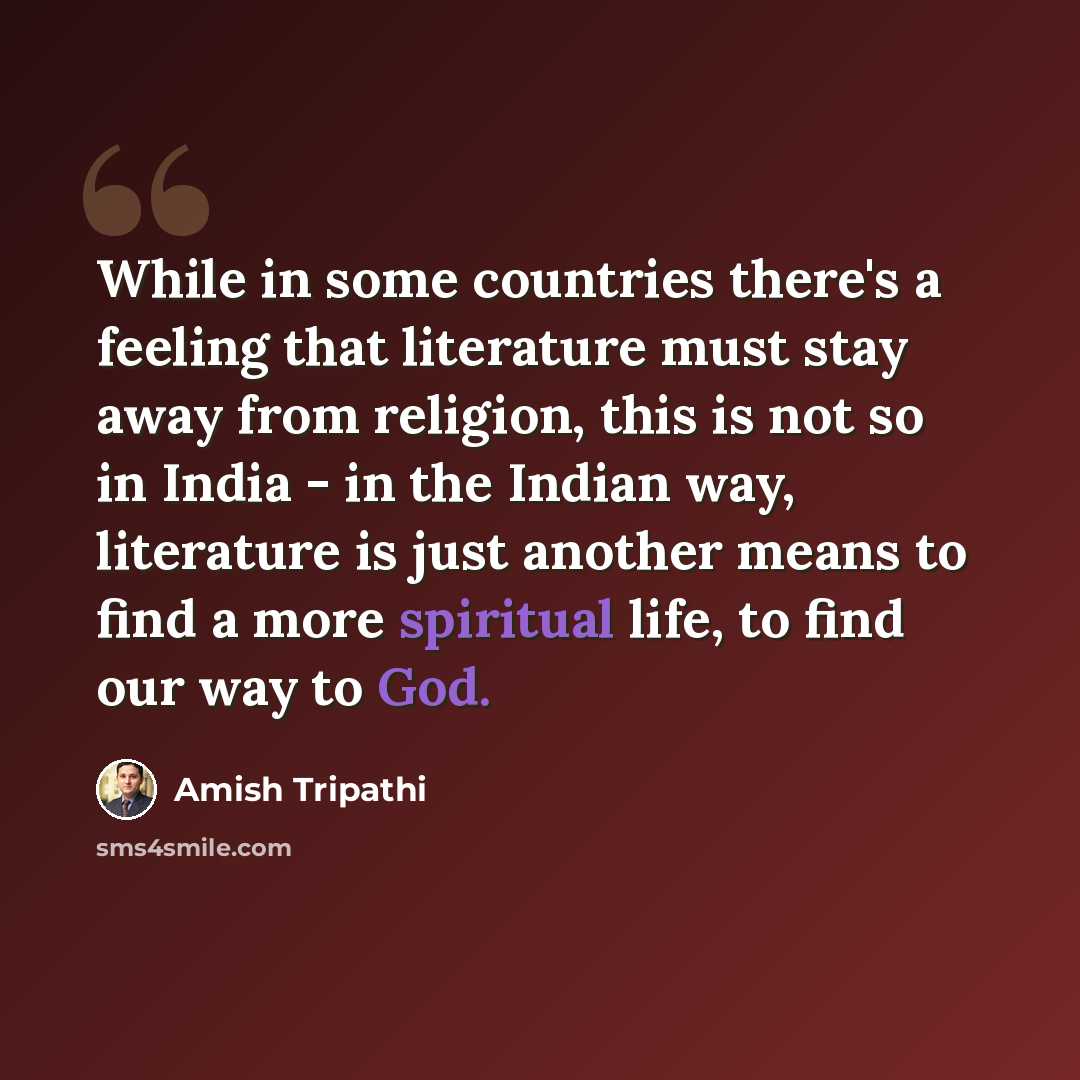 “While in some countries there's a feeling that literature must stay away from religion, this is not so in India - in the Indian way, literature is just another means to find a more spiritual life, to find our way to God.” quote by Amish Tripathi