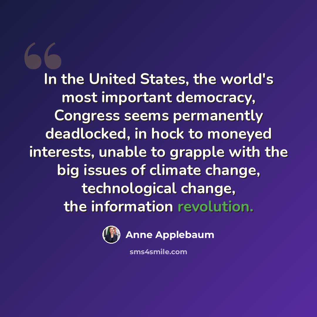 “In the United States, the world's most important democracy, Congress seems permanently deadlocked, in hock to moneyed interests, unable to grapple with the big issues of climate change, technological change, the information revolution.” quote by Anne Applebaum