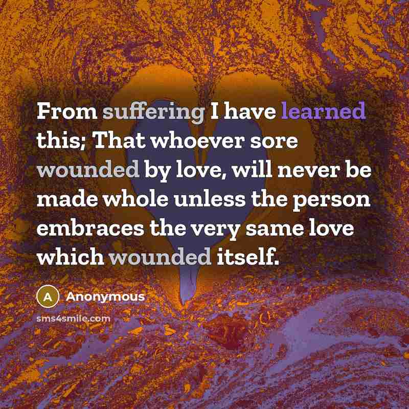 “From suffering I have learned this; That whoever sore wounded by love, will never be made whole unless the person embraces the very same love which wounded itself.” quote by Anonymous