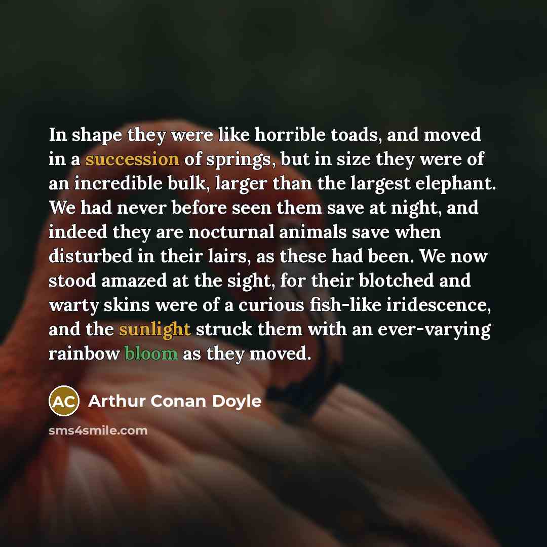 “In shape they were like horrible toads, and moved in a succession of springs, but in size they were of an incredible bulk, larger than the largest elephant. We had never before seen them save at night, and indeed they are nocturnal animals save when disturbed in their lairs, as these had been. We…” quote by Arthur Conan Doyle