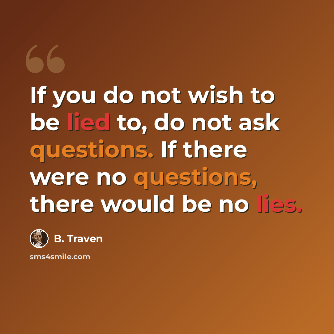 “If you do not wish to be lied to, do not ask questions. If there were no questions, there would be no lies.” quote by B. Traven