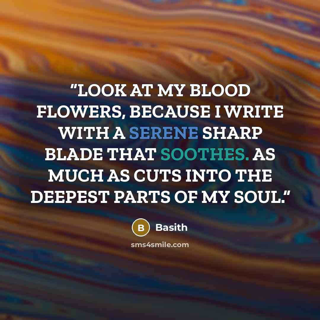 “LOOK AT MY BLOOD FLOWERS, BECAUSE I WRITE WITH A SERENE SHARP BLADE THAT SOOTHES. AS MUCH AS CUTS INTO THE DEEPEST PARTS OF MY SOUL.” quote by Basith