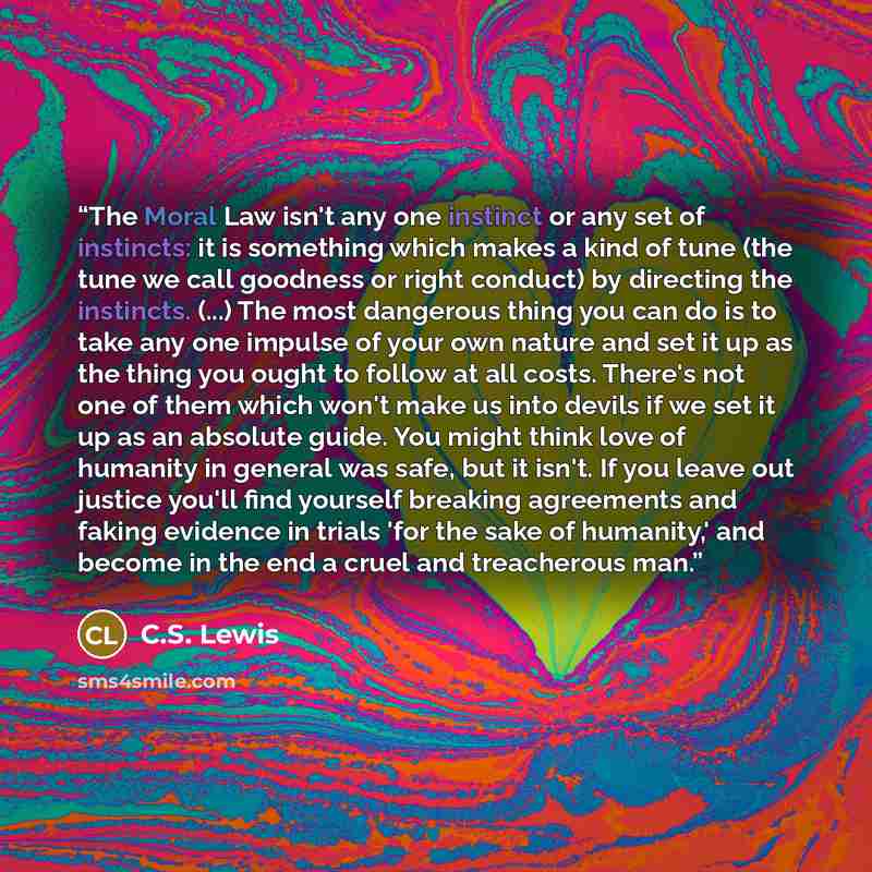 “The Moral Law isn't any one instinct or any set of instincts: it is something which makes a kind of tune (the tune we call goodness or right conduct) by directing the instincts. (...) The most dangerous thing you can do is to take any one impulse of your own nature and set it up as the thing you…” quote by C.S. Lewis