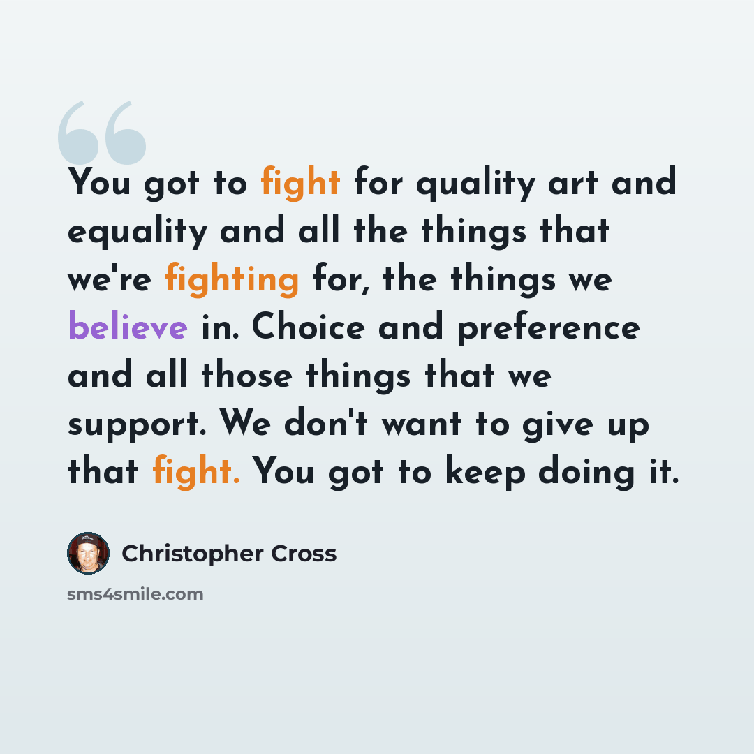 “You got to fight for quality art and equality and all the things that we're fighting for, the things we believe in. Choice and preference and all those things that we support. We don't want to give up that fight. You got to keep doing it.” quote by Christopher Cross