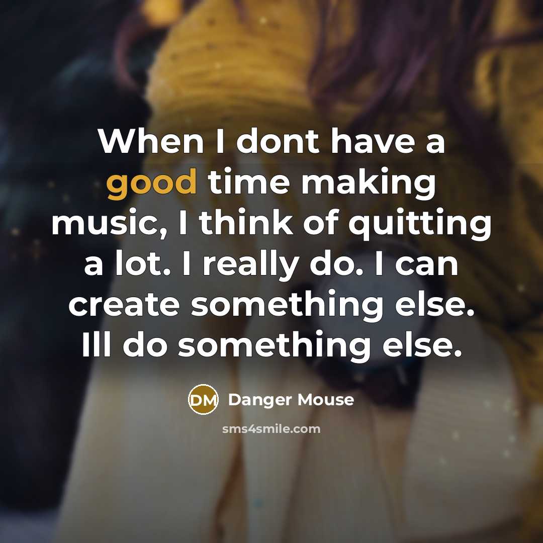 “When I dont have a good time making music, I think of quitting a lot. I really do. I can create something else. Ill do something else.” quote by Danger Mouse
