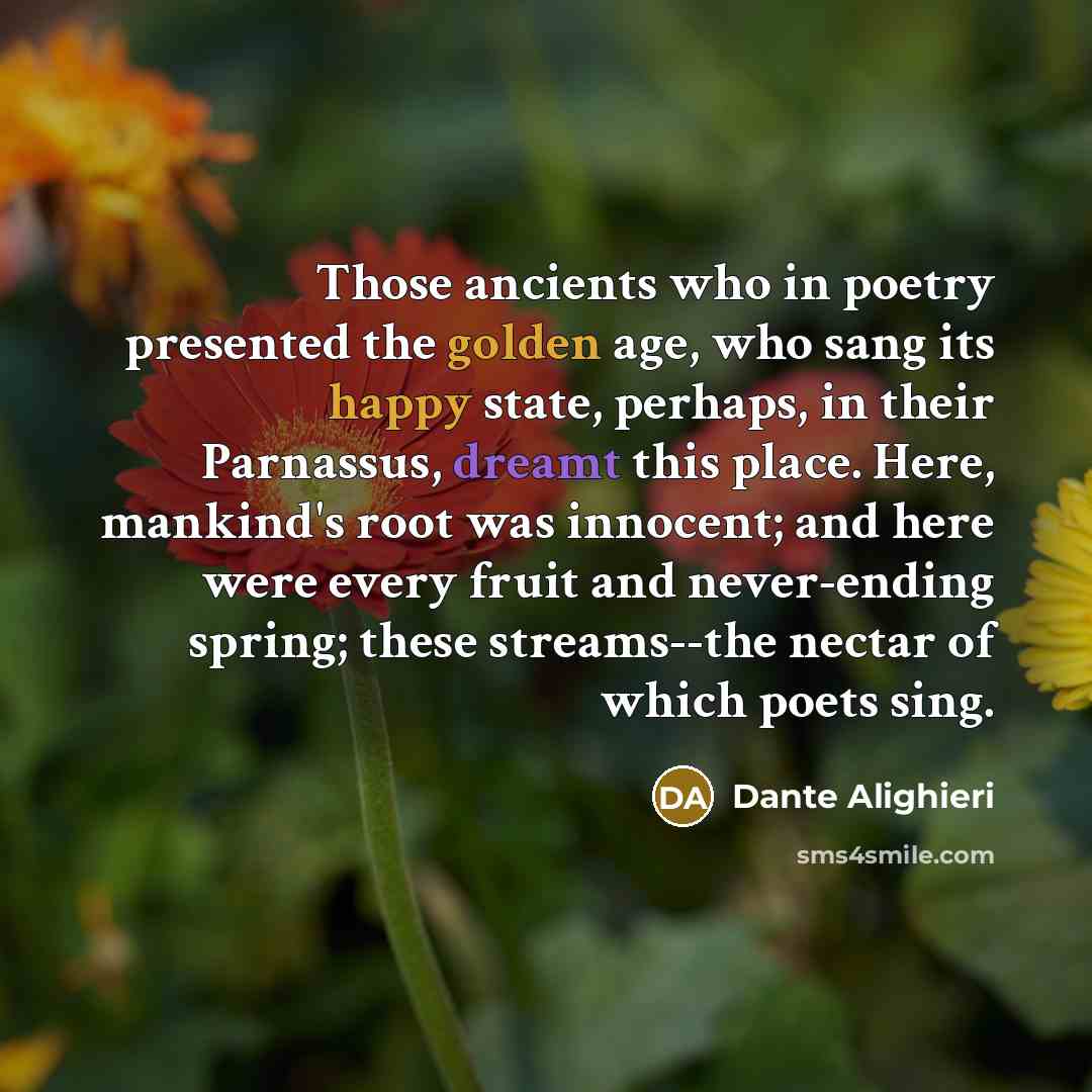 “Those ancients who in poetry presented the golden age, who sang its happy state, perhaps, in their Parnassus, dreamt this place. Here, mankind's root was innocent; and here were every fruit and never-ending spring; these streams--the nectar of which poets sing.” quote by Dante Alighieri