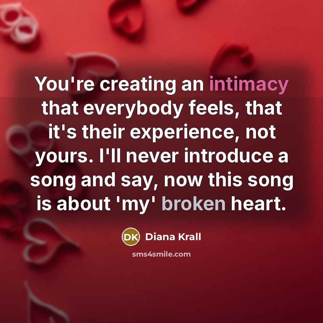“You're creating an intimacy that everybody feels, that it's their experience, not yours. I'll never introduce a song and say, now this song is about 'my' broken heart.” quote by Diana Krall