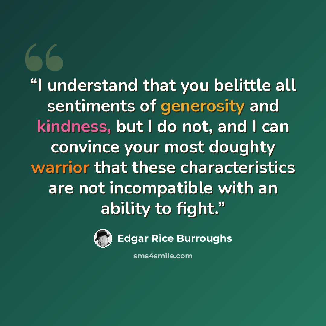 “I understand that you belittle all sentiments of generosity and kindness, but I do not, and I can convince your most doughty warrior that these characteristics are not incompatible with an ability to fight.” quote by Edgar Rice Burroughs