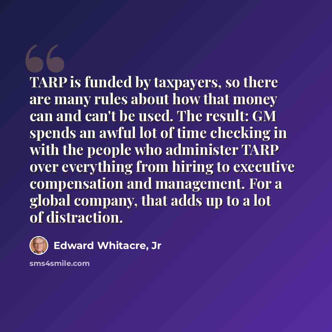 “TARP is funded by taxpayers, so there are many rules about how that money can and can't be used. The result: GM spends an awful lot of time checking in with the people who administer TARP over everything from hiring to executive compensation and management. For a global company, that adds up to a…” quote by Edward Whitacre, Jr