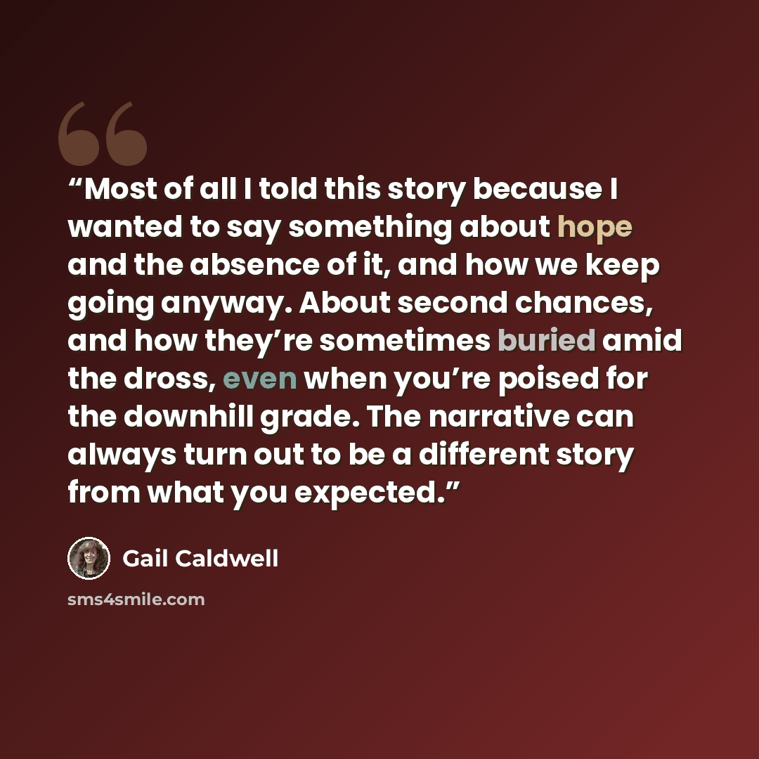“Most of all I told this story because I wanted to say something about hope and the absence of it, and how we keep going anyway. About second chances, and how they’re sometimes buried amid the dross, even when you’re poised for the downhill grade. The narrative can always turn out to be a different…” quote by Gail Caldwell