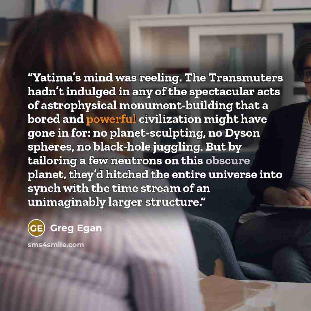 “Yatima’s mind was reeling. The Transmuters hadn’t indulged in any of the spectacular acts of astrophysical monument-building that a bored and powerful civilization might have gone in for: no planet-sculpting, no Dyson spheres, no black-hole juggling. But by tailoring a few neutrons on this obscure…” quote by Greg Egan