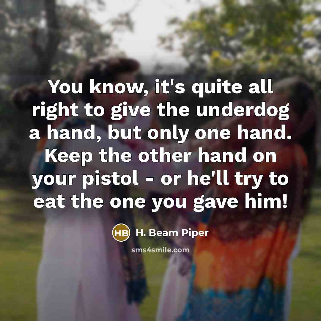 “You know, it's quite all right to give the underdog a hand, but only one hand. Keep the other hand on your pistol - or he'll try to eat the one you gave him!” quote by H. Beam Piper