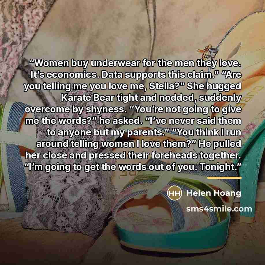 “Women buy underwear for the men they love. It’s economics. Data supports this claim.” “Are you telling me you love me, Stella?” She hugged Karate Bear tight and nodded, suddenly overcome by shyness. “You’re not going to give me the words?” he asked. “I’ve never said them to anyone but my parents.”…” quote by Helen Hoang