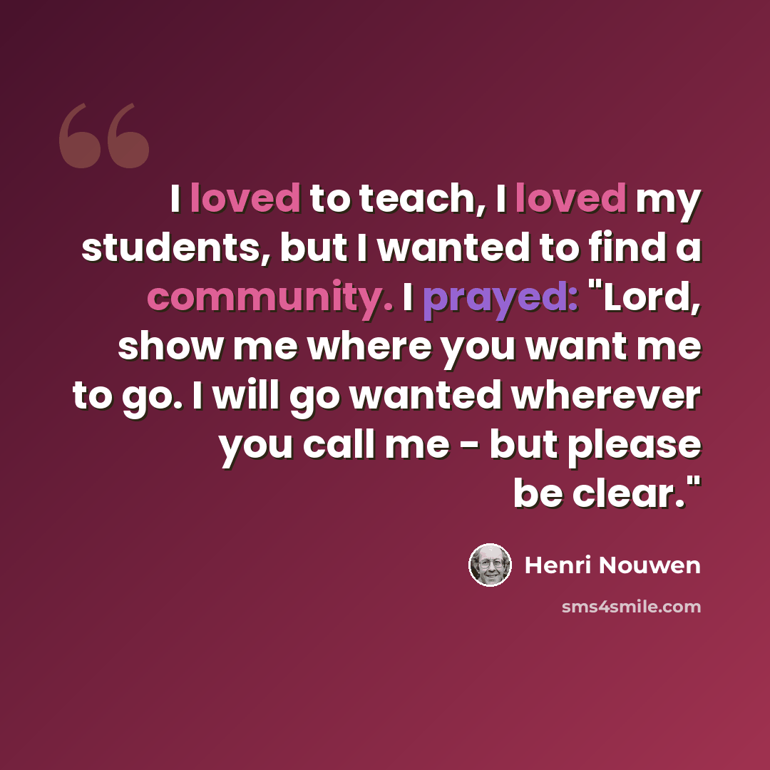 “I loved to teach, I loved my students, but I wanted to find a community. I prayed: "Lord, show me where you want me to go. I will go wanted wherever you call me - but please be clear."” quote by Henri Nouwen